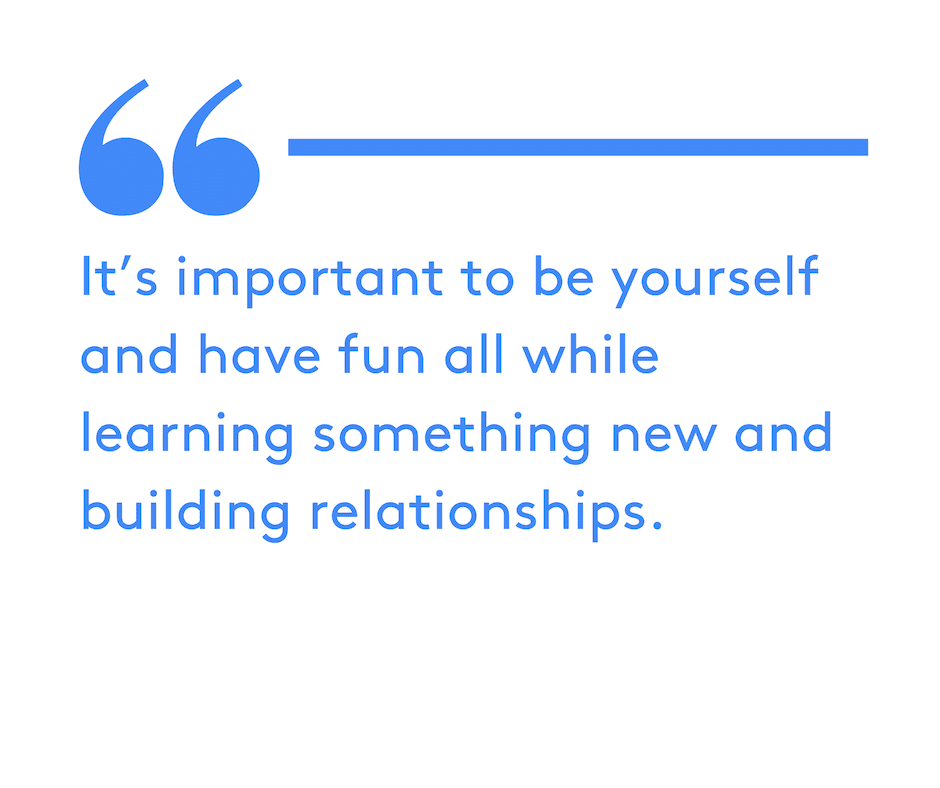 It’s important to be yourself and have fun all while learning something new and building relationships