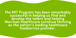 The MIT Program has been remarkably successful in helping us find and develop the talent (you!) and helping Morrison Healthcare continue thriving as the nation’s leading healthcare foodservice provider.
