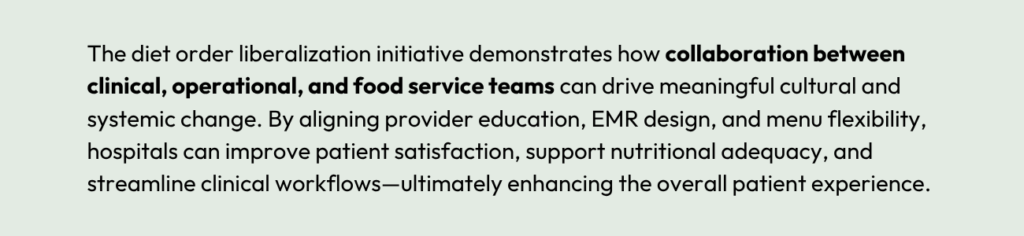The diet order liberalization initiative demonstrates how collaboration between clinical, operational, and food service teams can drive meaningful cultural and systemic change. By aligning provider education, EMR design, and menu flexibility, hospitals can improve patient satisfaction, support nutritional adequacy, and streamline clinical workflows—ultimately enhancing the overall patient experience.
