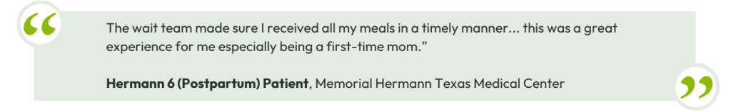 The wait team made sure I received all my meals in a timely manner… this was a great experience for me especially being a first-time mom.” - Hermann 6 (Postpartum) Patient, Memorial Hermann Texas Medical Center