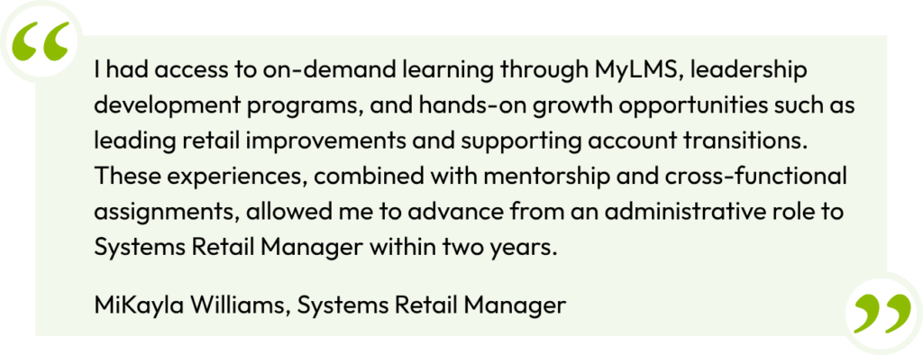 I had access to on-demand learning
through MyLMS, leadership development
programs, and hands-on growth
opportunities such as leading retail
improvements and supporting account
transitions. These experiences, combined
with mentorship and cross-functional
assignments, allowed me to advance from
an administrative role to Systems Retail
Manager within two years.
- MiKayla Williams, Systems
Retail Manager