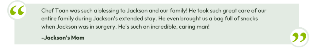 Chef Toan was such a blessing to Jackson and our family! He took such great care of our entire family during Jackson’s extended stay. He even brought us a bag full of snacks when Jackson was in surgery. He’s such an incredible, caring man! - Jackson's Mom