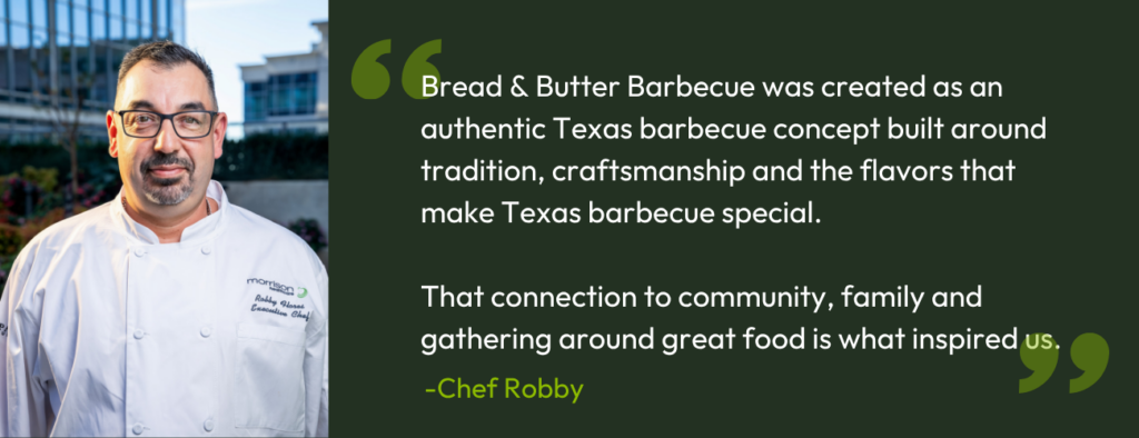 “Bread & Butter Barbecue was created as an authentic Texas barbecue concept built around tradition, craftsmanship and the flavors that make Texas barbecue special,” Flores said. “That connection to community, family and gathering around great food is what inspired us.” 