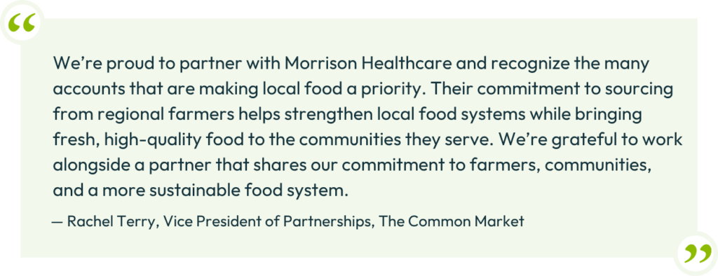 “We’re proud to partner with Morrison Healthcare and recognize the many accounts that are making local food a priority. Their commitment to sourcing from regional farmers helps strengthen local food systems while bringing fresh, high-quality food to the communities they serve. We’re grateful to work alongside a partner that shares our commitment to farmers, communities, and a more sustainable food system.”